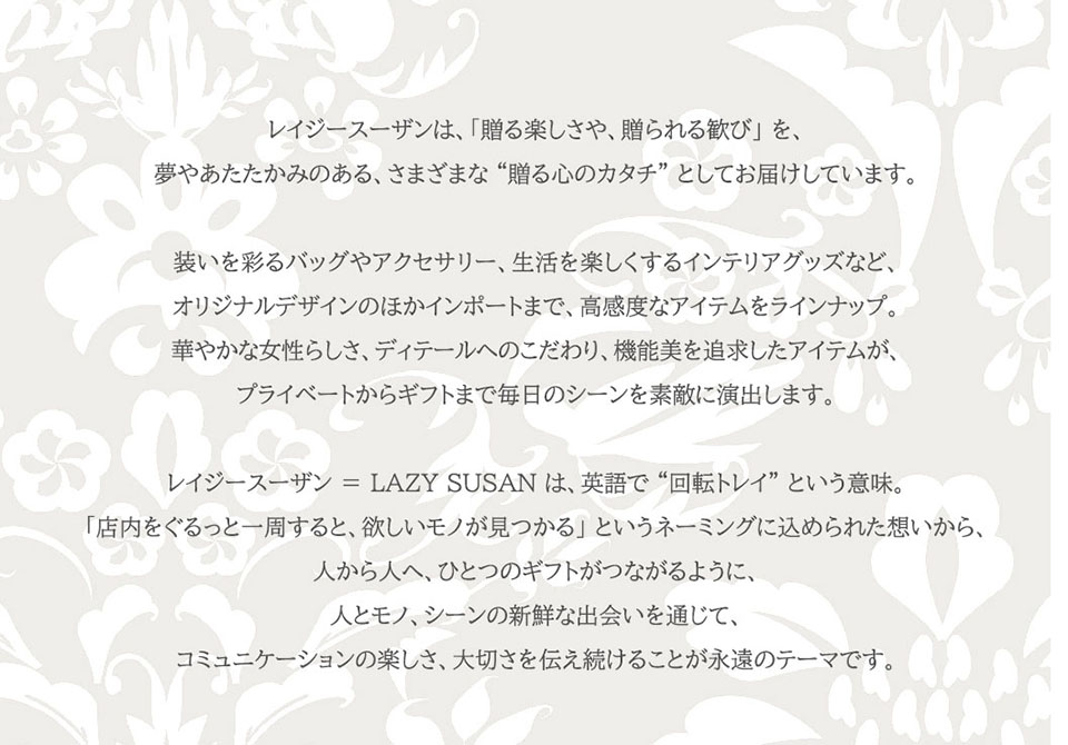 レイジースーザンは、「贈る楽しさや、贈られる歓び」 を、夢やあたたかみのある、さまざまな “贈る心のカタチ” としてお届けしています。装いを彩るバッグやアクセサリー、フレグランス、生活を楽しくするインテリアグッズなど、オリジナルデザインのほかインポートまで、高感度なアイテムをラインナップ。華やかな女性らしさ、ディテールへのこだわり、機能美を追求したアイテムが、プライベートからギフトまで毎日のシーンを素敵に演出します。レイジースーザン ＝ LAZY SUSAN は、英語で “回転トレイ” という意味。「店内をぐるっと一周すると、欲しいモノが見つかる」 というネーミングに込められた想いから、人から人へ、ひとつのギフトがつながるように、人とモノ、シーンの新鮮な出会いを通じて、コミュニケーションの楽しさ、大切さを伝え続けることが永遠のテーマです。