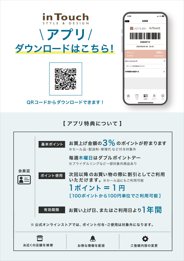 in Touch ＼アプリ／ ダウンロードはこちら！ アプリ特典について 基本ポイント：お買上げ金額の3％のポイントが貯まります ポイント使用：次回以降のお買い物の際に割引としてご利用いただけます 有効期限：お買い上げ日、またはご利用日より1年間
