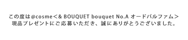 この度は@cosme<& BOUQUET bouquet No.A オードパルファム>現品プレゼントにご応募いただき、誠にありがとうございました。