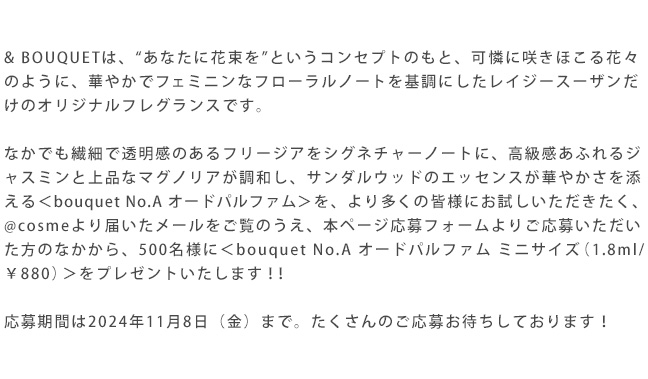 & BOUQUETは、“あなたに花束を”というコンセプトのもと、可憐に咲きほこる花々のように、華やかでフェミニンなフローラルノートを基調にしたレイジースーザンだけのオリジナルフレグランスです。応募期間は2024年11月8日(金)まで。たくさんのご応募お待ちしております!