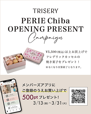 TRISERY PERIE Chiba OPENING PRESENT Campaign ￥5,500（税込）以上お買上げでフレデリック・カッセルの焼き菓子をプレゼント！ ※なくなり次第終了となります。 メンバーズアプリにご登録のうえお買い上げで500ptプレゼント！ 3/13（金）～3/31（火）