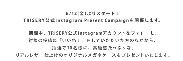 6/12(金)よりスタート! TRISERY公式Instagram Present Campaignを開催します。抽選で10名様に、高級感たっぷりな、リアルレザー仕上げのオリジナルメガネケースをプレゼントいたします。